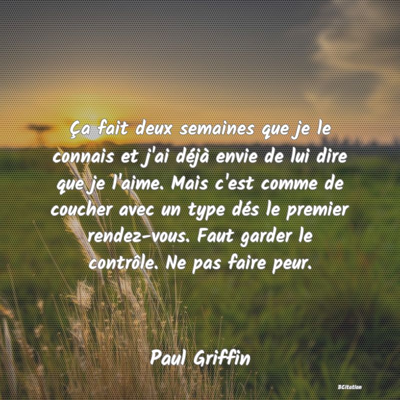 image de citation: Ça fait deux semaines que je le connais et j'ai déjà envie de lui dire que je l'aime. Mais c'est comme de coucher avec un type dés le premier rendez-vous. Faut garder le contrôle. Ne pas faire peur.