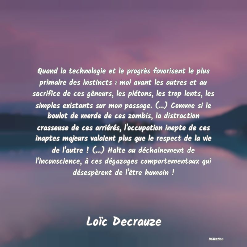 image de citation: Quand la technologie et le progrès favorisent le plus primaire des instincts : moi avant les autres et au sacrifice de ces gêneurs, les piétons, les trop lents, les simples existants sur mon passage. (...) Comme si le boulot de merde de ces zombis, la distraction crasseuse de ces arriérés, l'occupation inepte de ces inaptes majeurs valaient plus que le respect de la vie de l'autre ! (...) Halte au déchaînement de l'inconscience, à ces dégazages comportementaux qui désespèrent de l'être humain !