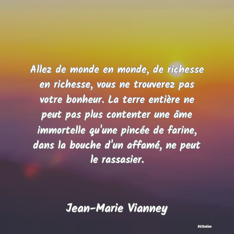 image de citation: Allez de monde en monde, de richesse en richesse, vous ne trouverez pas votre bonheur. La terre entière ne peut pas plus contenter une âme immortelle qu'une pincée de farine, dans la bouche d'un affamé, ne peut le rassasier.