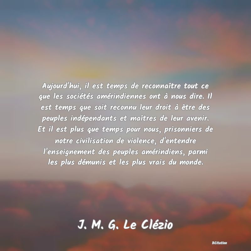 image de citation: Aujourd'hui, il est temps de reconnaître tout ce que les sociétés amérindiennes ont à nous dire. Il est temps que soit reconnu leur droit à être des peuples indépendants et maîtres de leur avenir. Et il est plus que temps pour nous, prisonniers de notre civilisation de violence, d'entendre l'enseignement des peuples amérindiens, parmi les plus démunis et les plus vrais du monde.