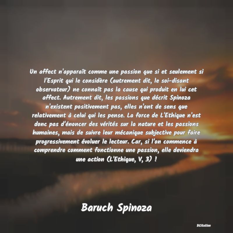 image de citation: Un affect n'apparaît comme une passion que si et seulement si l'Esprit qui le considère (autrement dit, le soi-disant observateur) ne connaît pas la cause qui produit en lui cet affect. Autrement dit, les passions que décrit Spinoza n'existent positivement pas, elles n'ont de sens que relativement à celui qui les pense. La force de L'Ethique n'est donc pas d'énoncer des vérités sur la nature et les passions humaines, mais de suivre leur mécanique subjective pour faire progressivement évoluer le lecteur. Car, si l'on commence à comprendre comment fonctionne une passion, elle deviendra une action (L'Ethique, V, 3) !