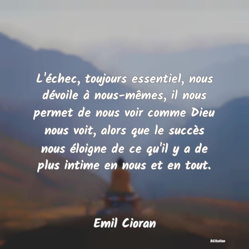 image de citation: L'échec, toujours essentiel, nous dévoile à nous-mêmes, il nous permet de nous voir comme Dieu nous voit, alors que le succès nous éloigne de ce qu'il y a de plus intime en nous et en tout.