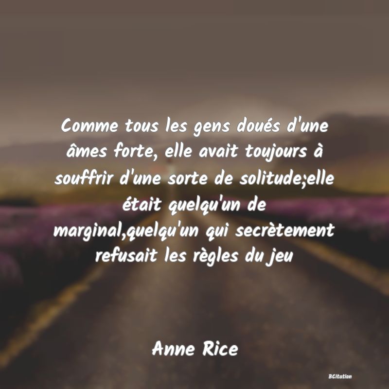 image de citation: Comme tous les gens doués d'une âmes forte, elle avait toujours à souffrir d'une sorte de solitude;elle était quelqu'un de marginal,quelqu'un qui secrètement refusait les règles du jeu