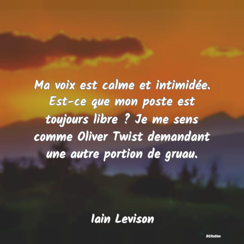 image de citation: Ma voix est calme et intimidée. Est-ce que mon poste est toujours libre ? Je me sens comme Oliver Twist demandant une autre portion de gruau.