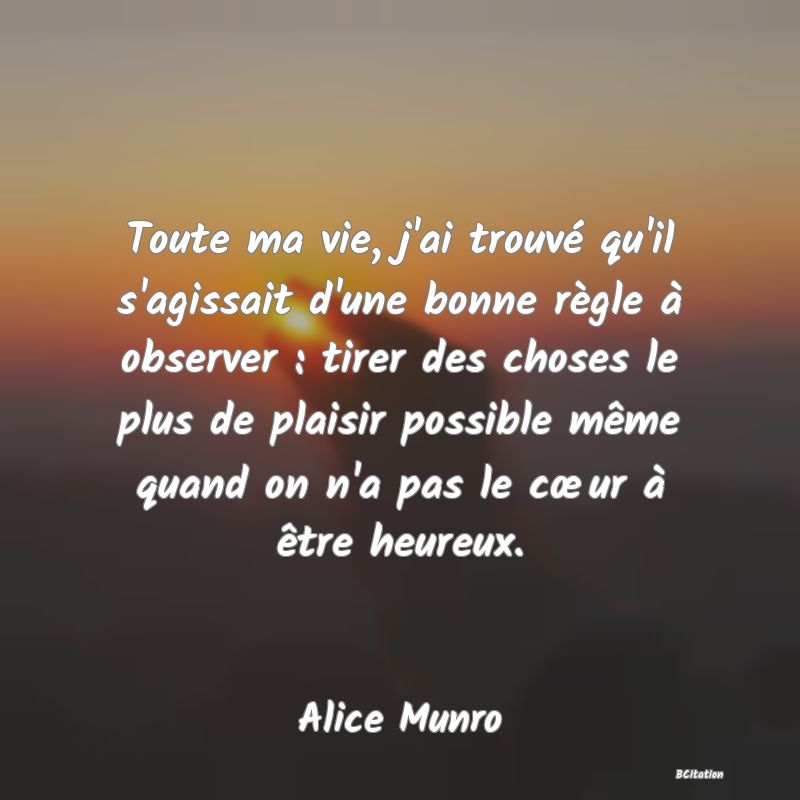 image de citation: Toute ma vie, j'ai trouvé qu'il s'agissait d'une bonne règle à observer : tirer des choses le plus de plaisir possible même quand on n'a pas le cœur à être heureux.