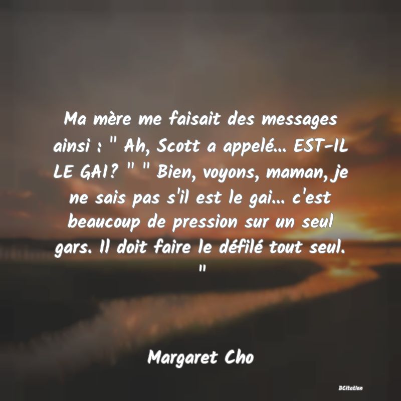 image de citation: Ma mère me faisait des messages ainsi :   Ah, Scott a appelé... EST-IL LE GAI?     Bien, voyons, maman, je ne sais pas s'il est le gai... c'est beaucoup de pression sur un seul gars. Il doit faire le défilé tout seul.  