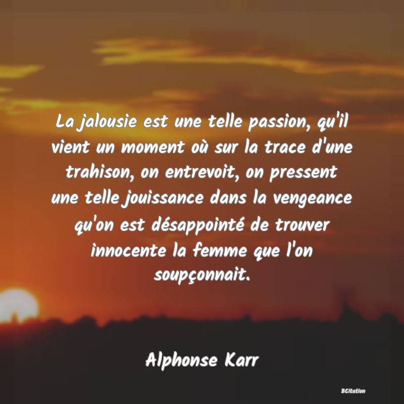 Belle Citation - La jalousie est une telle passion, qu'il vient un moment où sur la trace d'une trahison, on entrevoit, on pressent une telle jouissance dans la vengeance qu'on est désappointé de trouver innocente la femme que l'on soupçonnait. - Alphonse Karr