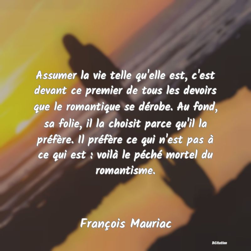 image de citation: Assumer la vie telle qu'elle est, c'est devant ce premier de tous les devoirs que le romantique se dérobe. Au fond, sa folie, il la choisit parce qu'il la préfère. Il préfère ce qui n'est pas à ce qui est : voilà le péché mortel du romantisme.