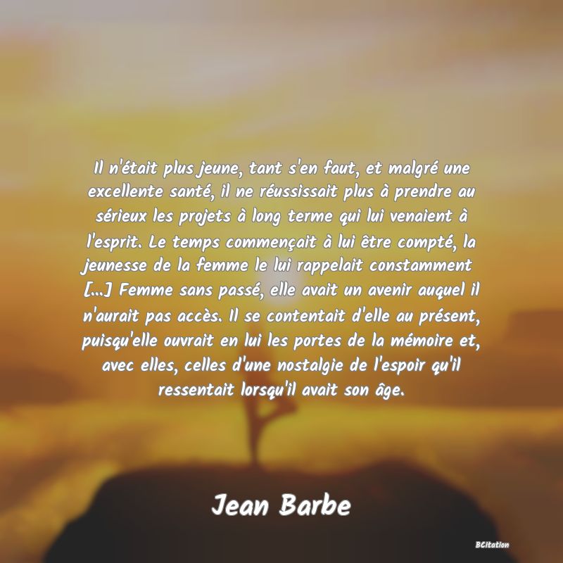 image de citation: Il n'était plus jeune, tant s'en faut, et malgré une excellente santé, il ne réussissait plus à prendre au sérieux les projets à long terme qui lui venaient à l'esprit. Le temps commençait à lui être compté, la jeunesse de la femme le lui rappelait constamment [...] Femme sans passé, elle avait un avenir auquel il n'aurait pas accès. Il se contentait d'elle au présent, puisqu'elle ouvrait en lui les portes de la mémoire et, avec elles, celles d'une nostalgie de l'espoir qu'il ressentait lorsqu'il avait son âge.