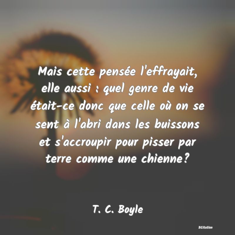 Belle Citation - Mais cette pensée l'effrayait, elle aussi : quel genre de vie était-ce donc que celle où on se sent à l'abri dans les buissons et s'accroupir pour pisser par terre comme une chienne? - T. C. Boyle