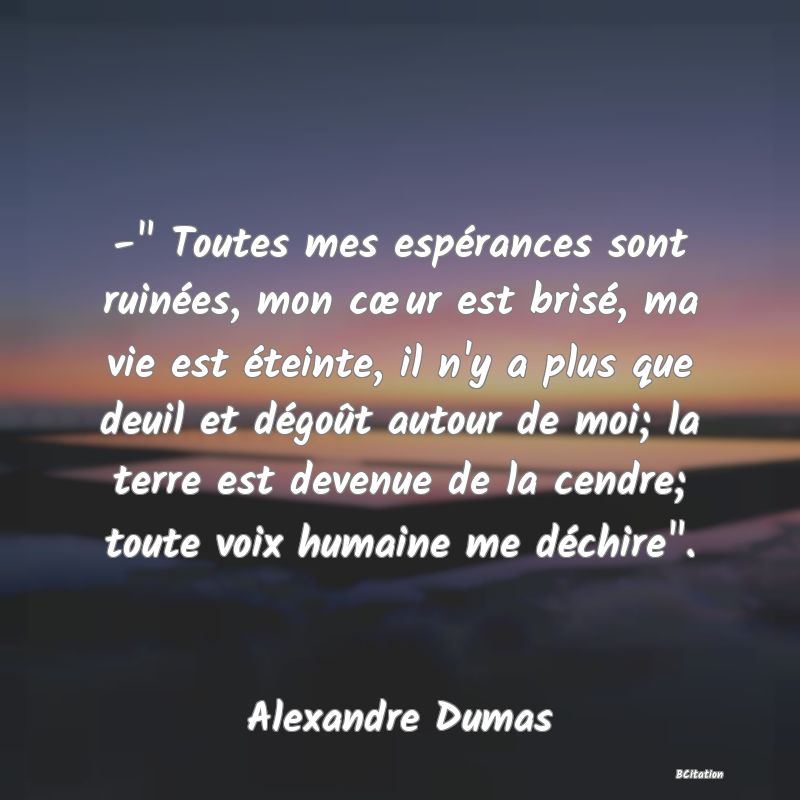 image de citation: -  Toutes mes espérances sont ruinées, mon cœur est brisé, ma vie est éteinte, il n'y a plus que deuil et dégoût autour de moi; la terre est devenue de la cendre; toute voix humaine me déchire .