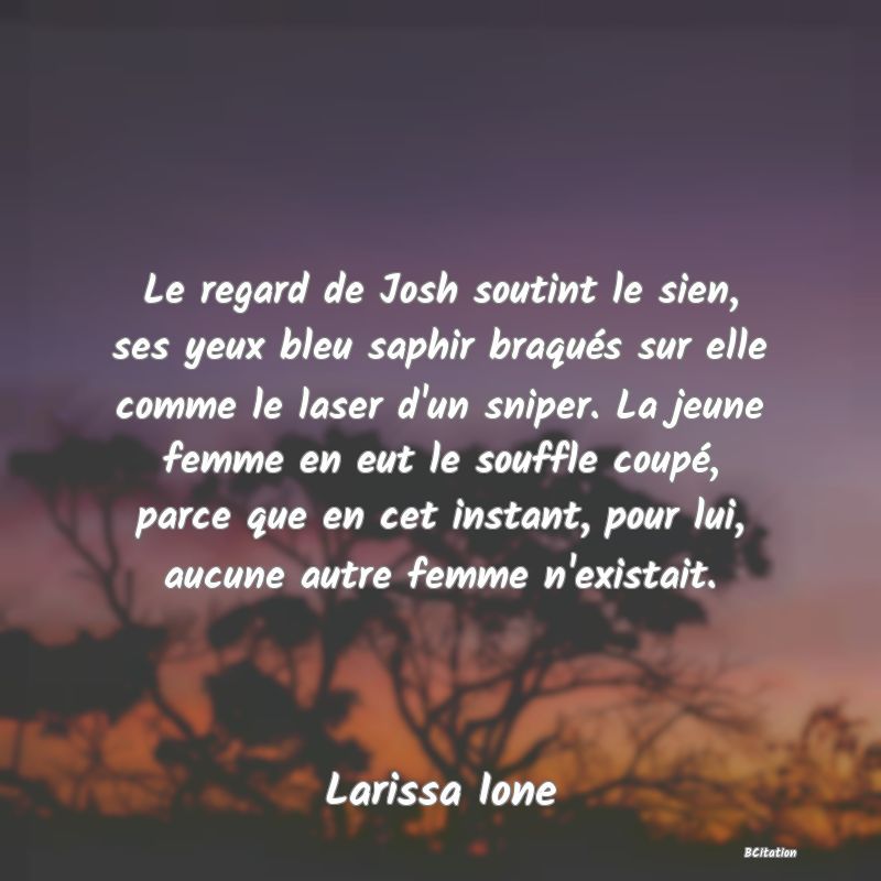 image de citation: Le regard de Josh soutint le sien, ses yeux bleu saphir braqués sur elle comme le laser d'un sniper. La jeune femme en eut le souffle coupé, parce que en cet instant, pour lui, aucune autre femme n'existait.