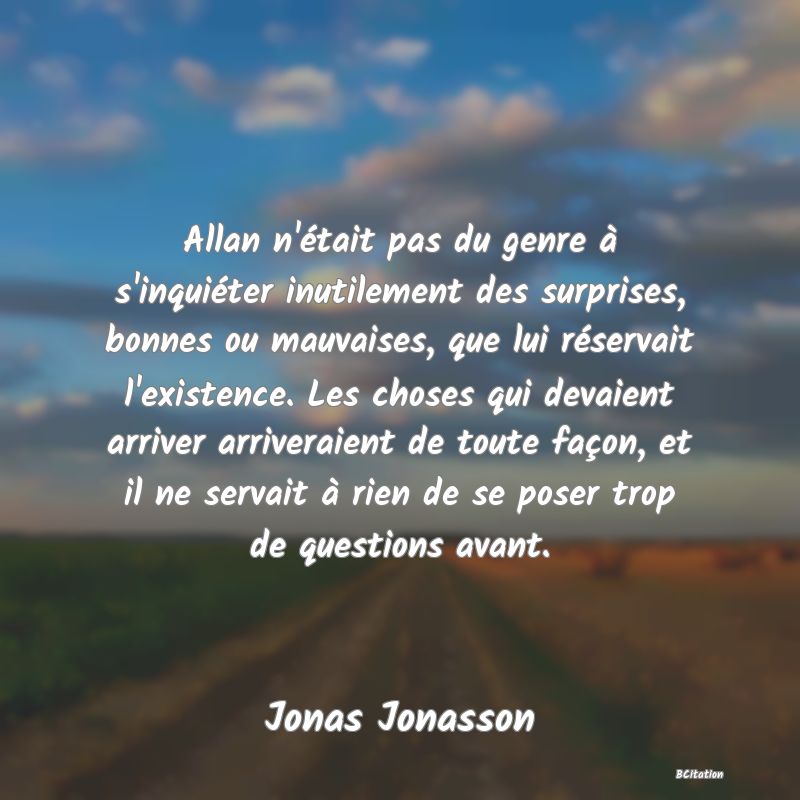 image de citation: Allan n'était pas du genre à s'inquiéter inutilement des surprises, bonnes ou mauvaises, que lui réservait l'existence. Les choses qui devaient arriver arriveraient de toute façon, et il ne servait à rien de se poser trop de questions avant.