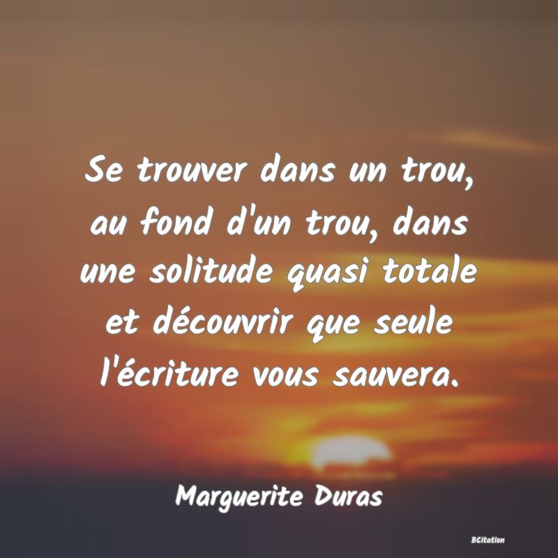 image de citation: Se trouver dans un trou, au fond d'un trou, dans une solitude quasi totale et découvrir que seule l'écriture vous sauvera.