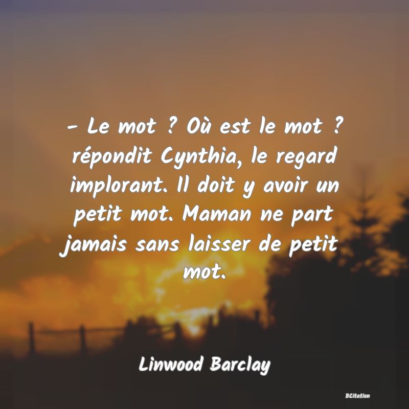 image de citation: - Le mot ? Où est le mot ? répondit Cynthia, le regard implorant. Il doit y avoir un petit mot. Maman ne part jamais sans laisser de petit mot.