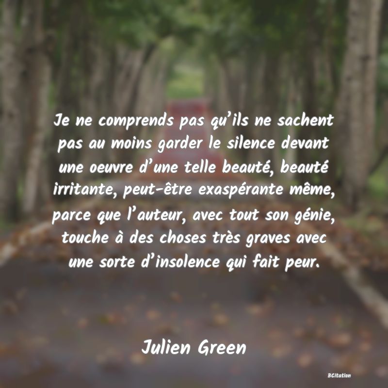 Belle Citation - Je ne comprends pas qu’ils ne sachent pas au moins garder le silence devant une oeuvre d’une telle beauté, beauté irritante, peut-être exaspérante même, parce que l’auteur, avec tout son génie, touche à des choses très graves avec une sorte d’insolence qui fait peur. - Julien Green
