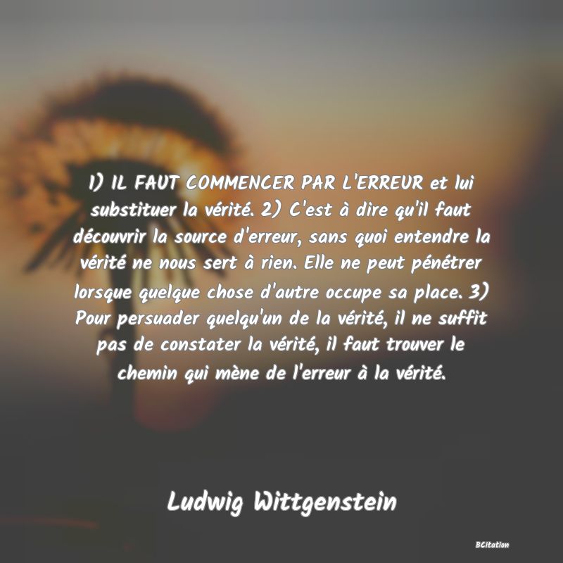 image de citation: 1) IL FAUT COMMENCER PAR L'ERREUR et lui substituer la vérité. 2) C'est à dire qu'il faut découvrir la source d'erreur, sans quoi entendre la vérité ne nous sert à rien. Elle ne peut pénétrer lorsque quelque chose d'autre occupe sa place. 3) Pour persuader quelqu'un de la vérité, il ne suffit pas de constater la vérité, il faut trouver le chemin qui mène de l'erreur à la vérité.