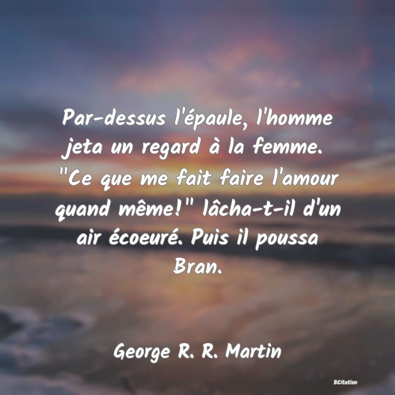 image de citation: Par-dessus l'épaule, l'homme jeta un regard à la femme.  Ce que me fait faire l'amour quand même!  lâcha-t-il d'un air écoeuré. Puis il poussa Bran.