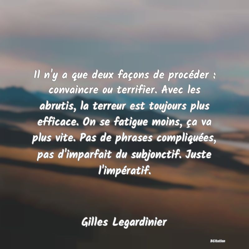 image de citation: Il n'y a que deux façons de procéder : convaincre ou terrifier. Avec les abrutis, la terreur est toujours plus efficace. On se fatigue moins, ça va plus vite. Pas de phrases compliquées, pas d'imparfait du subjonctif. Juste l'impératif.