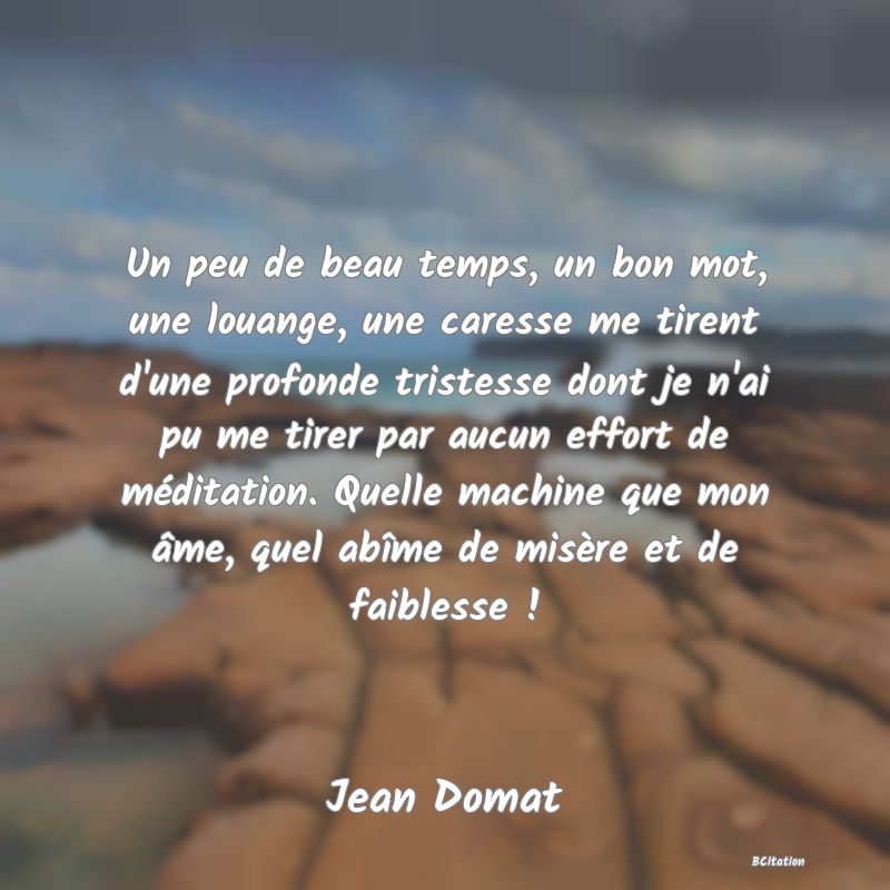 image de citation: Un peu de beau temps, un bon mot, une louange, une caresse me tirent d'une profonde tristesse dont je n'ai pu me tirer par aucun effort de méditation. Quelle machine que mon âme, quel abîme de misère et de faiblesse !