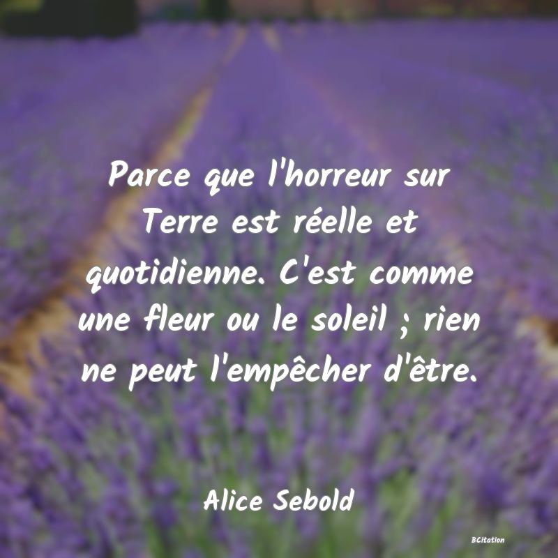 Belle Citation - Parce que l'horreur sur Terre est réelle et quotidienne. C'est comme une fleur ou le soleil ; rien ne peut l'empêcher d'être. - Alice Sebold