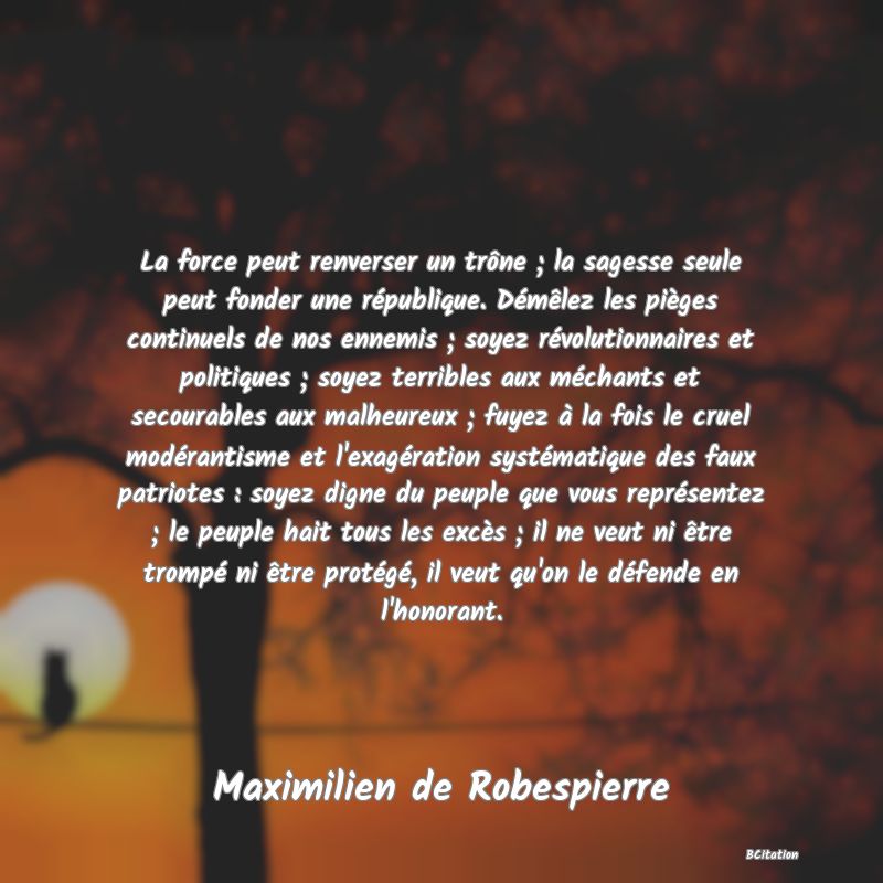 image de citation: La force peut renverser un trône ; la sagesse seule peut fonder une république. Démêlez les pièges continuels de nos ennemis ; soyez révolutionnaires et politiques ; soyez terribles aux méchants et secourables aux malheureux ; fuyez à la fois le cruel modérantisme et l'exagération systématique des faux patriotes : soyez digne du peuple que vous représentez ; le peuple hait tous les excès ; il ne veut ni être trompé ni être protégé, il veut qu'on le défende en l'honorant.