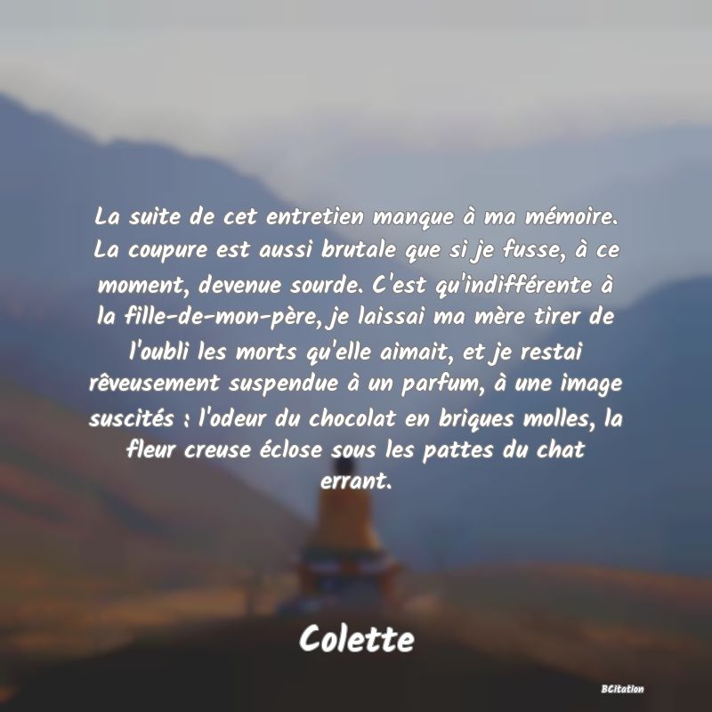 image de citation: La suite de cet entretien manque à ma mémoire. La coupure est aussi brutale que si je fusse, à ce moment, devenue sourde. C'est qu'indifférente à la fille-de-mon-père, je laissai ma mère tirer de l'oubli les morts qu'elle aimait, et je restai rêveusement suspendue à un parfum, à une image suscités : l'odeur du chocolat en briques molles, la fleur creuse éclose sous les pattes du chat errant.