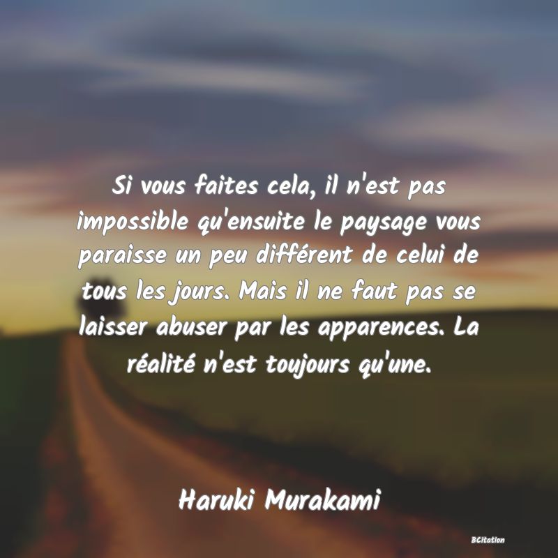 Belle Citation - Si vous faites cela, il n'est pas impossible qu'ensuite le paysage vous paraisse un peu différent de celui de tous les jours. Mais il ne faut pas se laisser abuser par les apparences. La réalité n'est toujours qu'une. - Haruki Murakami