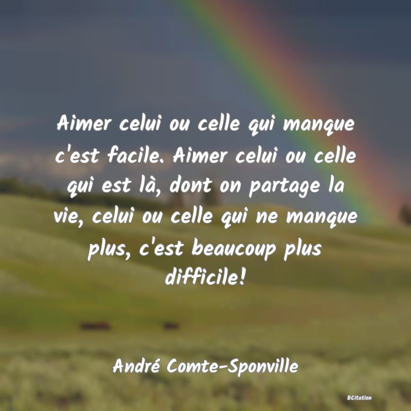 Belle Citation - Aimer celui ou celle qui manque c'est facile. Aimer celui ou celle qui est là, dont on partage la vie, celui ou celle qui ne manque plus, c'est beaucoup plus difficile! - André Comte-Sponville