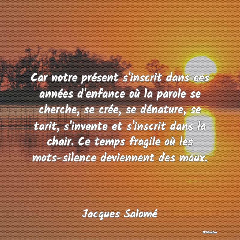 image de citation: Car notre présent s'inscrit dans ces années d'enfance où la parole se cherche, se crée, se dénature, se tarit, s'invente et s'inscrit dans la chair. Ce temps fragile où les mots-silence deviennent des maux.