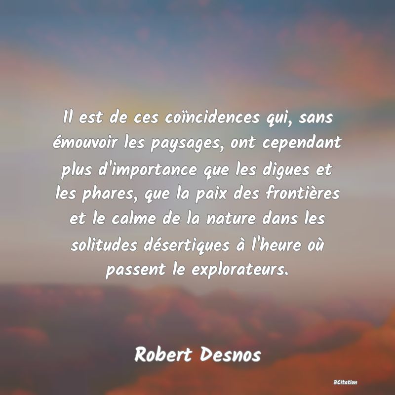 Belle Citation - Il est de ces coïncidences qui, sans émouvoir les paysages, ont cependant plus d'importance que les digues et les phares, que la paix des frontières et le calme de la nature dans les solitudes désertiques à l'heure où passent le explorateurs. - Robert Desnos