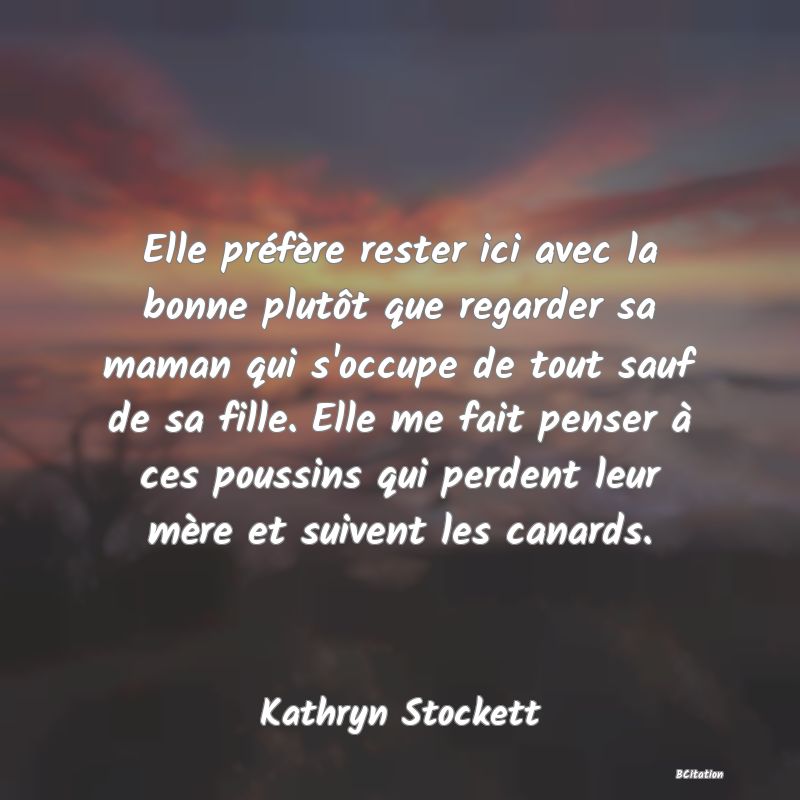 image de citation: Elle préfère rester ici avec la bonne plutôt que regarder sa maman qui s'occupe de tout sauf de sa fille. Elle me fait penser à ces poussins qui perdent leur mère et suivent les canards.