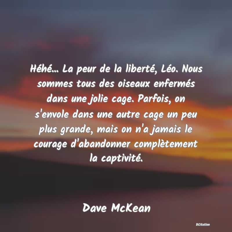 image de citation: Héhé... La peur de la liberté, Léo. Nous sommes tous des oiseaux enfermés dans une jolie cage. Parfois, on s'envole dans une autre cage un peu plus grande, mais on n'a jamais le courage d'abandonner complètement la captivité.