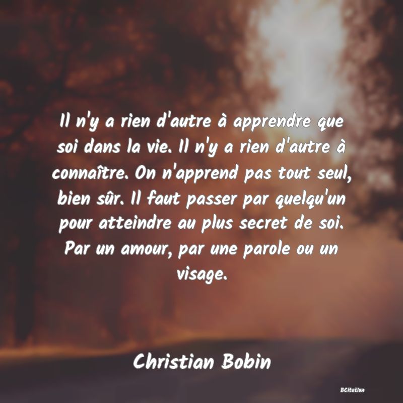 image de citation: Il n'y a rien d'autre à apprendre que soi dans la vie. Il n'y a rien d'autre à connaître. On n'apprend pas tout seul, bien sûr. Il faut passer par quelqu'un pour atteindre au plus secret de soi. Par un amour, par une parole ou un visage.