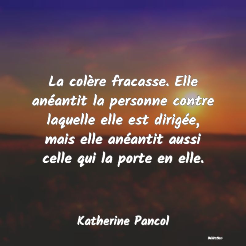 Belle Citation - La colère fracasse. Elle anéantit la personne contre laquelle elle est dirigée, mais elle anéantit aussi celle qui la porte en elle. - Katherine Pancol