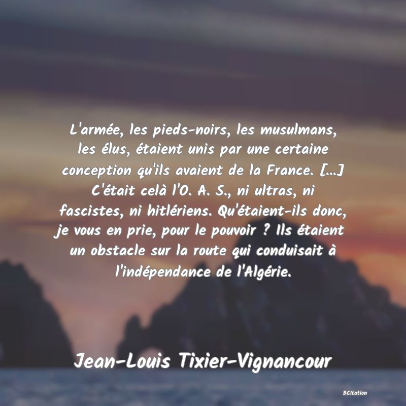 image de citation: L'armée, les pieds-noirs, les musulmans, les élus, étaient unis par une certaine conception qu'ils avaient de la France. [...] C'était celà l'O. A. S., ni ultras, ni fascistes, ni hitlériens. Qu'étaient-ils donc, je vous en prie, pour le pouvoir ? Ils étaient un obstacle sur la route qui conduisait à l'indépendance de l'Algérie.