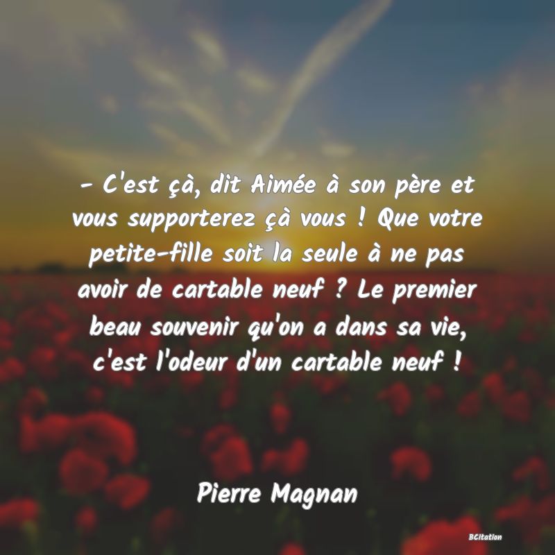 image de citation: - C'est çà, dit Aimée à son père et vous supporterez çà vous ! Que votre petite-fille soit la seule à ne pas avoir de cartable neuf ? Le premier beau souvenir qu'on a dans sa vie, c'est l'odeur d'un cartable neuf !