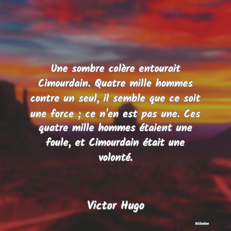 image de citation: Une sombre colère entourait Cimourdain. Quatre mille hommes contre un seul, il semble que ce soit une force ; ce n'en est pas une. Ces quatre mille hommes étaient une foule, et Cimourdain était une volonté.