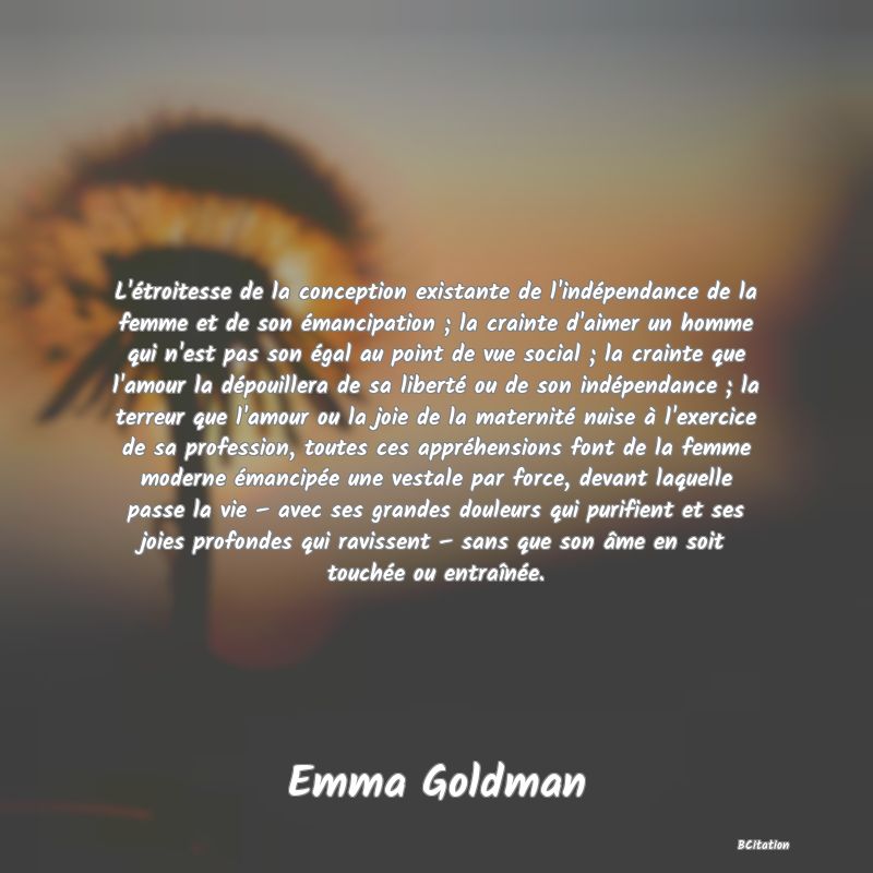 image de citation: L'étroitesse de la conception existante de l'indépendance de la femme et de son émancipation ; la crainte d'aimer un homme qui n'est pas son égal au point de vue social ; la crainte que l'amour la dépouillera de sa liberté ou de son indépendance ; la terreur que l'amour ou la joie de la maternité nuise à l'exercice de sa profession, toutes ces appréhensions font de la femme moderne émancipée une vestale par force, devant laquelle passe la vie – avec ses grandes douleurs qui purifient et ses joies profondes qui ravissent – sans que son âme en soit touchée ou entraînée.