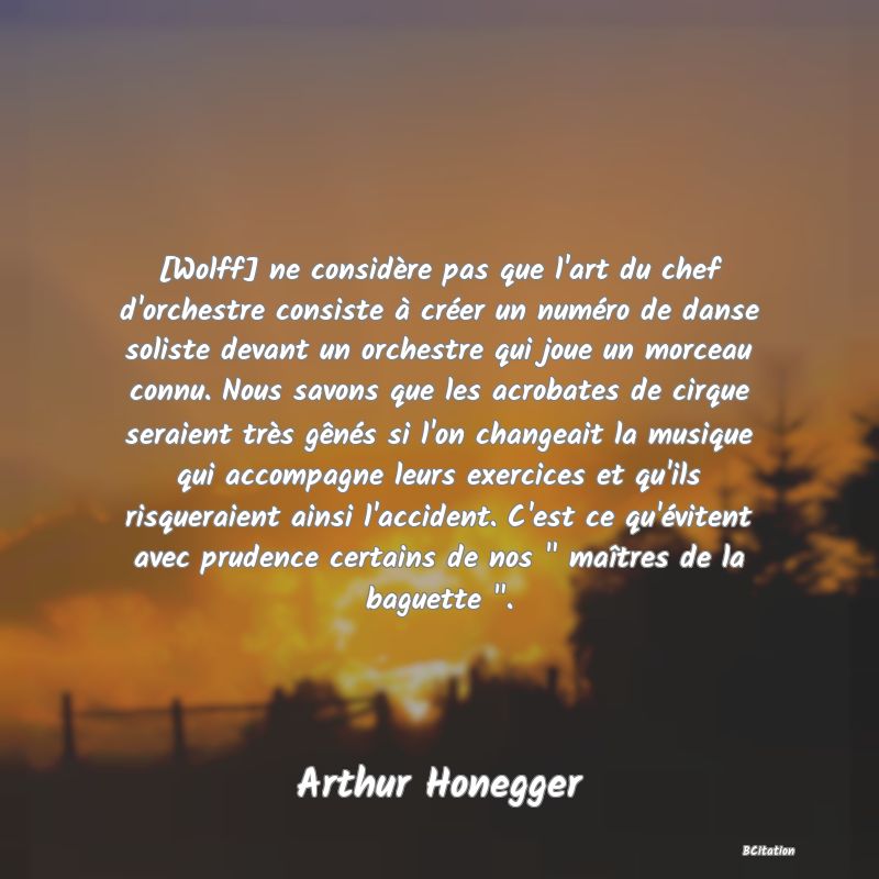 image de citation: [Wolff] ne considère pas que l'art du chef d'orchestre consiste à créer un numéro de danse soliste devant un orchestre qui joue un morceau connu. Nous savons que les acrobates de cirque seraient très gênés si l'on changeait la musique qui accompagne leurs exercices et qu'ils risqueraient ainsi l'accident. C'est ce qu'évitent avec prudence certains de nos   maîtres de la baguette  .