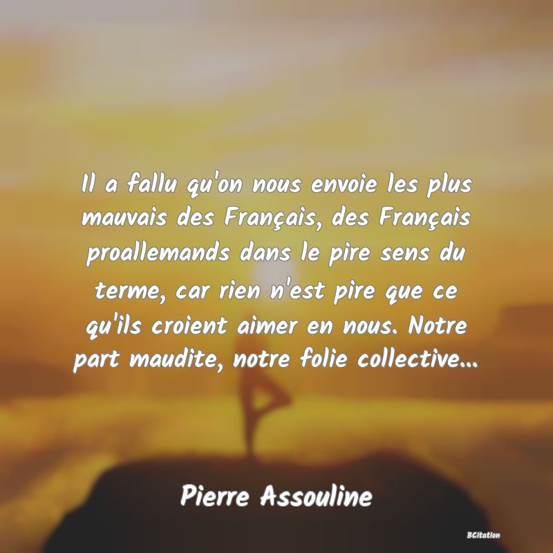 image de citation: Il a fallu qu'on nous envoie les plus mauvais des Français, des Français proallemands dans le pire sens du terme, car rien n'est pire que ce qu'ils croient aimer en nous. Notre part maudite, notre folie collective...