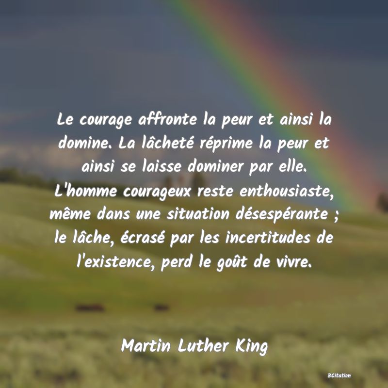 Belle Citation - Le courage affronte la peur et ainsi la domine. La lâcheté réprime la peur et ainsi se laisse dominer par elle. L'homme courageux reste enthousiaste, même dans une situation désespérante ; le lâche, écrasé par les incertitudes de l'existence, perd le goût de vivre. - Martin Luther King