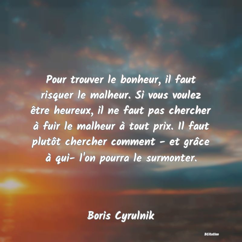Belle Citation - Pour trouver le bonheur, il faut risquer le malheur. Si vous voulez être heureux, il ne faut pas chercher à fuir le malheur à tout prix. Il faut plutôt chercher comment - et grâce à qui- l'on pourra le surmonter. - Boris Cyrulnik