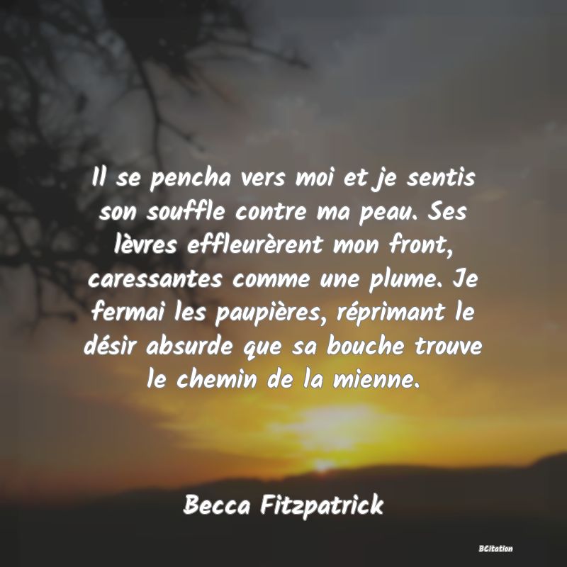 image de citation: Il se pencha vers moi et je sentis son souffle contre ma peau. Ses lèvres effleurèrent mon front, caressantes comme une plume. Je fermai les paupières, réprimant le désir absurde que sa bouche trouve le chemin de la mienne.