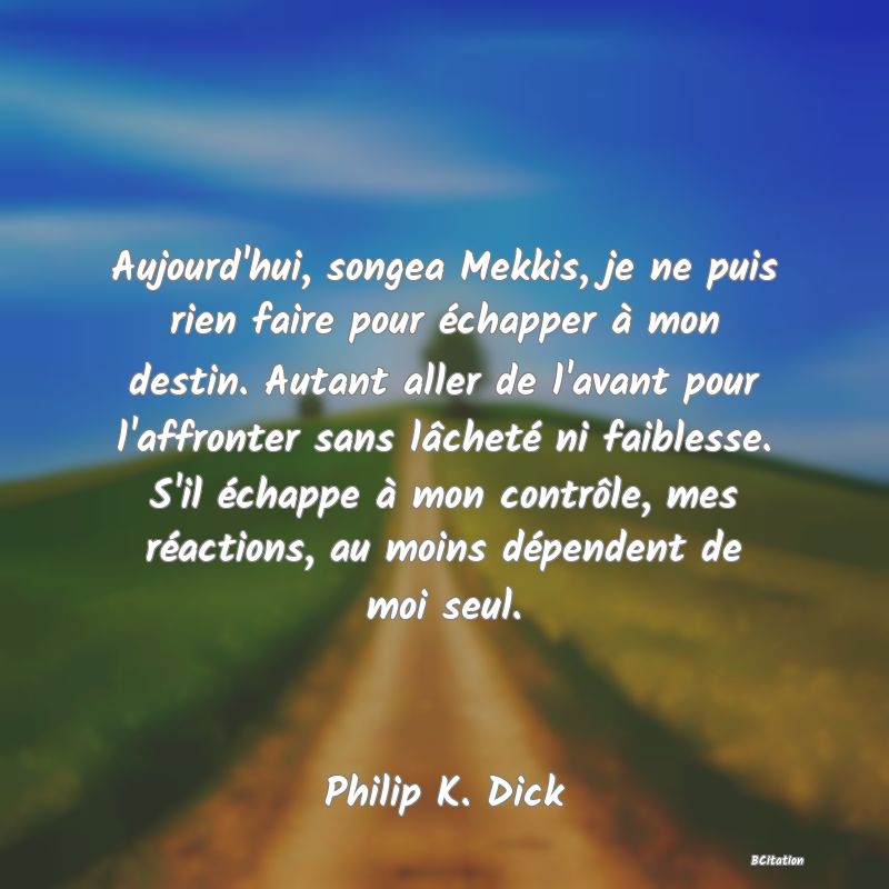 image de citation: Aujourd'hui, songea Mekkis, je ne puis rien faire pour échapper à mon destin. Autant aller de l'avant pour l'affronter sans lâcheté ni faiblesse. S'il échappe à mon contrôle, mes réactions, au moins dépendent de moi seul.