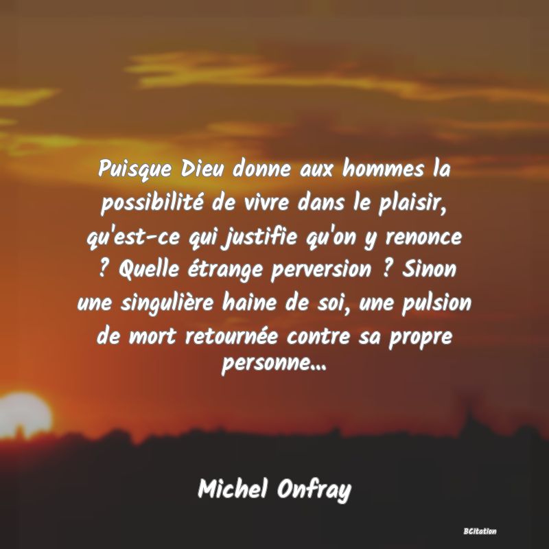 image de citation: Puisque Dieu donne aux hommes la possibilité de vivre dans le plaisir, qu'est-ce qui justifie qu'on y renonce ? Quelle étrange perversion ? Sinon une singulière haine de soi, une pulsion de mort retournée contre sa propre personne...