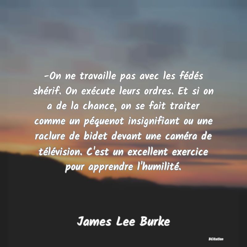 image de citation: -On ne travaille pas avec les fédés shérif. On exécute leurs ordres. Et si on a de la chance, on se fait traiter comme un péquenot insignifiant ou une raclure de bidet devant une caméra de télévision. C'est un excellent exercice pour apprendre l'humilité.