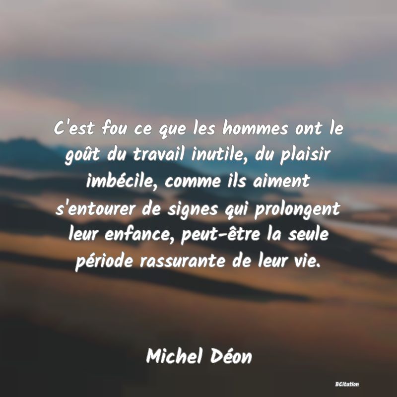 image de citation: C'est fou ce que les hommes ont le goût du travail inutile, du plaisir imbécile, comme ils aiment s'entourer de signes qui prolongent leur enfance, peut-être la seule période rassurante de leur vie.