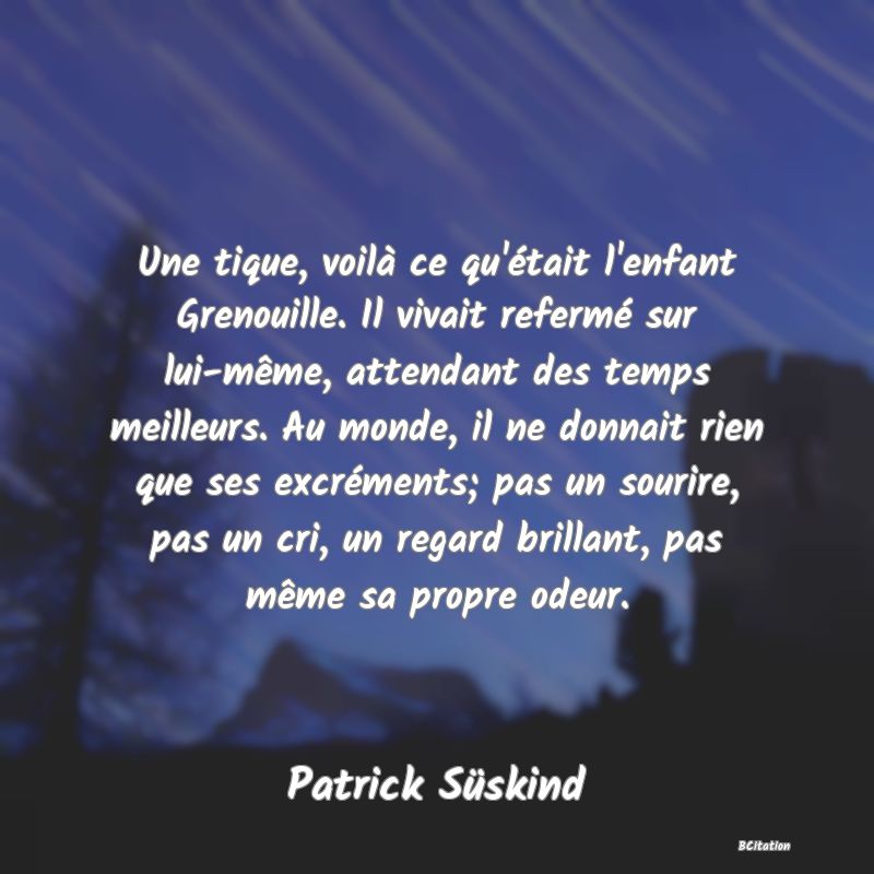 image de citation: Une tique, voilà ce qu'était l'enfant Grenouille. Il vivait refermé sur lui-même, attendant des temps meilleurs. Au monde, il ne donnait rien que ses excréments; pas un sourire, pas un cri, un regard brillant, pas même sa propre odeur.