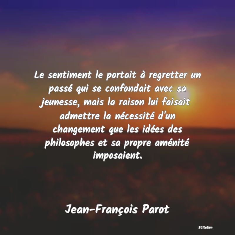 image de citation: Le sentiment le portait à regretter un passé qui se confondait avec sa jeunesse, mais la raison lui faisait admettre la nécessité d'un changement que les idées des philosophes et sa propre aménité imposaient.